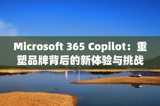 Microsoft 365 Copilot：重塑品牌背后的新体验与挑战