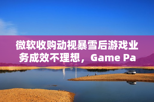 微软收购动视暴雪后游戏业务成效不理想，Game Pass增长遇阻