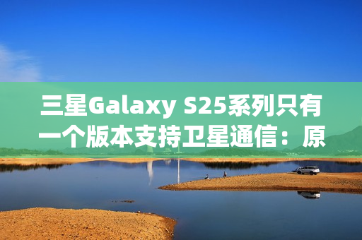 三星Galaxy S25系列只有一个版本支持卫星通信：原因揭开