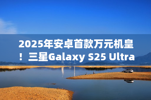 2025年安卓首款万元机皇！三星Galaxy S25 Ultra预售：尝鲜价10199元