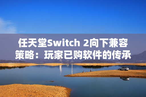 任天堂Switch 2向下兼容策略:玩家已购软件的传承与挑战 任天堂Switch 2向下兼容策略:玩家已购软件的传承与挑战