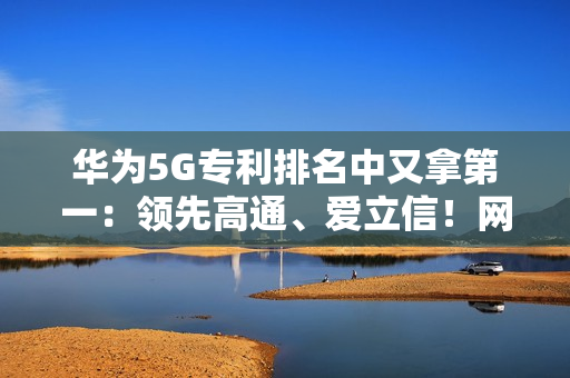 华为5G专利排名中又拿第一：领先高通、爱立信！网友直呼难怪手机信号强
