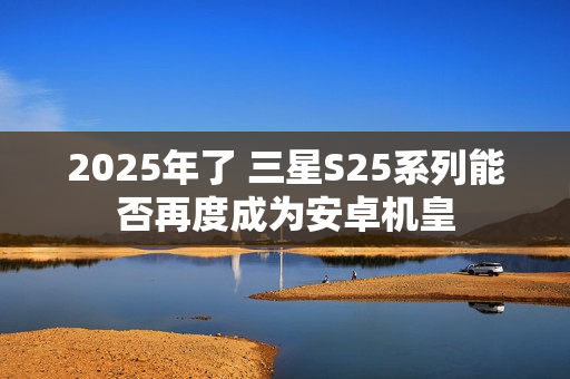 2025年了 三星S25系列能否再度成为安卓机皇