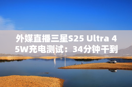 外媒直播三星S25 Ultra 45W充电测试：34分钟干到80%电量