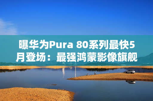 曝华为Pura 80系列最快5月登场：最强鸿蒙影像旗舰