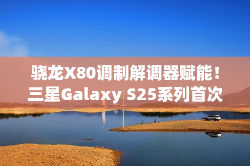 骁龙X80调制解调器赋能!三星Galaxy S25系列首次支持卫星通信 骁龙X80调制解调器赋能!三星Galaxy S25系列首次支持卫星通信