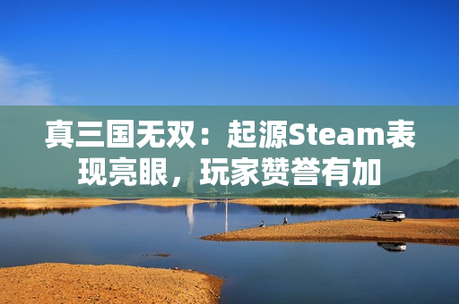 真三国无双：起源Steam表现亮眼，玩家赞誉有加