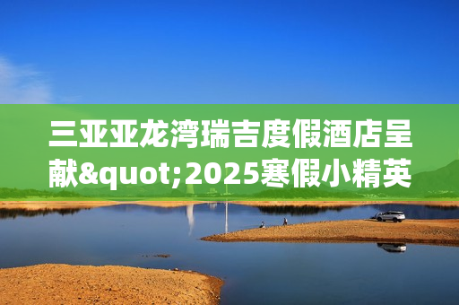 三亚亚龙湾瑞吉度假酒店呈献"2025寒假小精英定制系列体验"