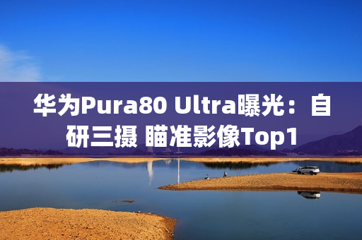 华为Pura80 Ultra曝光:自研三摄 瞄准影像Top1 华为Pura80 Ultra曝光:自研三摄 瞄准影像Top1