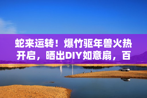 蛇来运转!爆竹驱年兽火热开启,晒出DIY如意扇,百元京东卡等你赢! 蛇来运转!爆竹驱年兽火热开启,晒出DIY如意扇,百元京东卡等你赢!