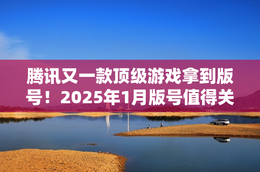 腾讯又一款顶级游戏拿到版号！2025年1月版号值得关注的游戏