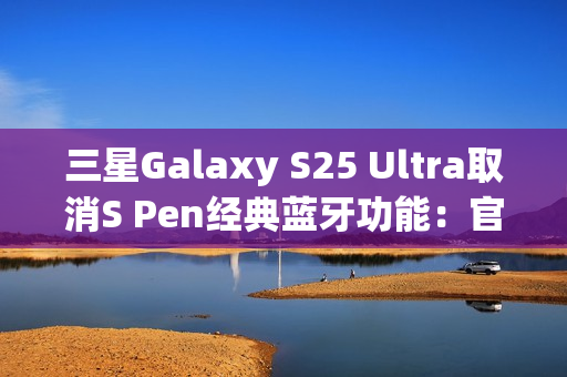 三星Galaxy S25 Ultra取消S Pen经典蓝牙功能:官方曝出真正原因 三星Galaxy S25 Ultra取消S Pen经典蓝牙功能:官方曝出真正原因