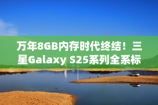 万年8GB内存时代终结！三星Galaxy S25系列全系标配12GB