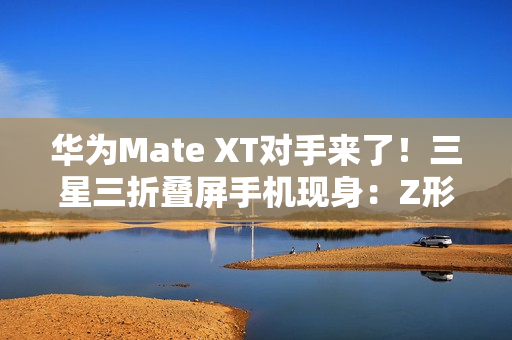 华为Mate XT对手来了！三星三折叠屏手机现身：Z形折叠