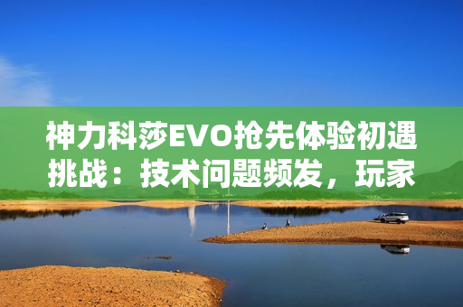 神力科莎EVO抢先体验初遇挑战：技术问题频发，玩家热情不减