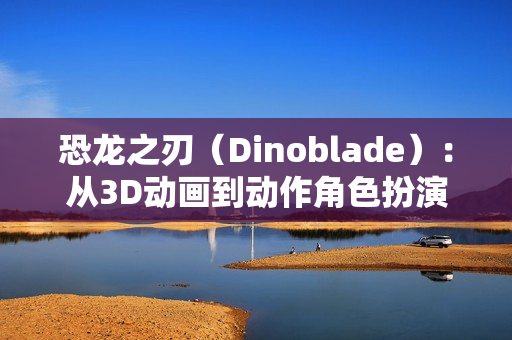 恐龙之刃（Dinoblade）：从3D动画到动作角色扮演游戏的华丽蜕变