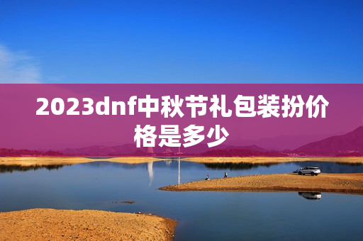 2023dnf中秋节礼包装扮价格是多少 2023dnf中秋节礼包装扮价格是多少