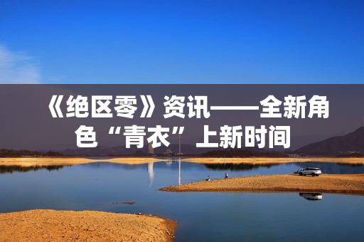 《绝区零》资讯——全新角色“青衣”上新时间