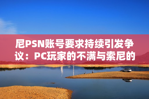 尼PSN账号要求持续引发争议：PC玩家的不满与索尼的坚持