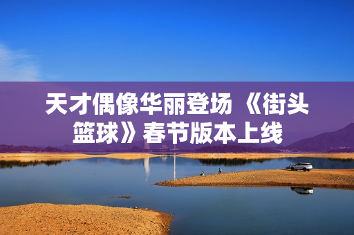 天才偶像华丽登场 《街头篮球》春节版本上线
