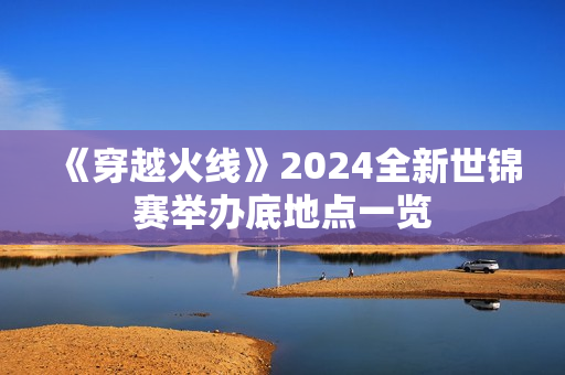 《穿越火线》2024全新世锦赛举办底地点一览