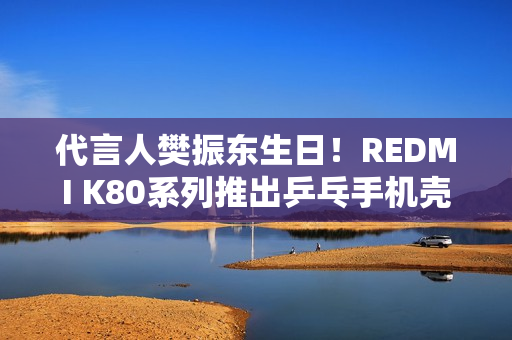 代言人樊振东生日！REDMI K80系列推出乒乓手机壳：售价79元