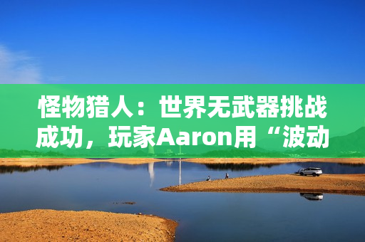 怪物猎人：世界无武器挑战成功，玩家Aaron用“波动拳”书写独特通关传奇