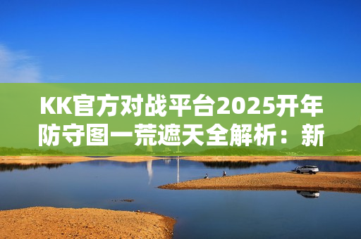 KK官方对战平台2025开年防守图一荒遮天全解析:新机制引领潮流,攻略助你轻松上手 KK官方对战平台2025开年防守图一荒遮天全解析:新机制引领潮流,攻略助你轻松上手