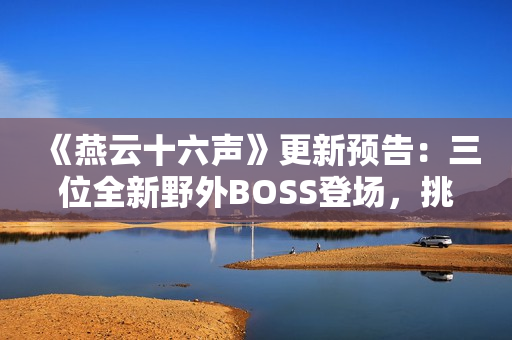 《燕云十六声》更新预告：三位全新野外BOSS登场，挑战与故事交织！