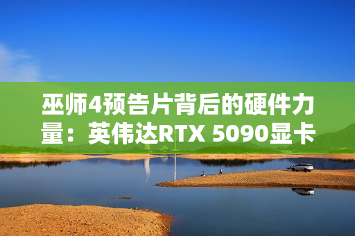 巫师4预告片背后的硬件力量：英伟达RTX 5090显卡助力预渲染奇迹