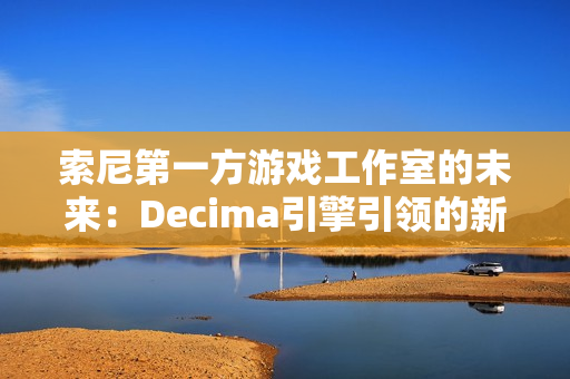 索尼第一方游戏工作室的未来：Decima引擎引领的新篇章