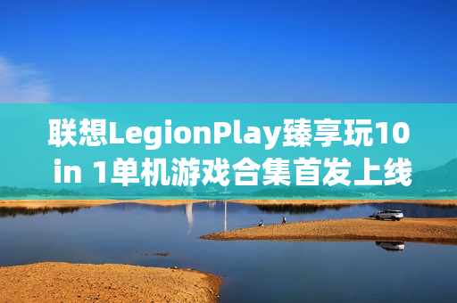 联想LegionPlay臻享玩10 in 1单机游戏合集首发上线，超值优惠畅享国产精品游戏
