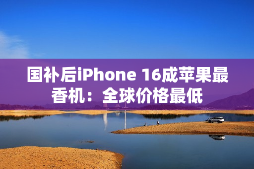 国补后iPhone 16成苹果最香机：全球价格最低