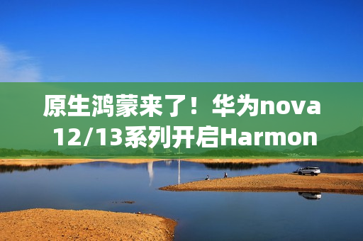 原生鸿蒙来了！华为nova 12/13系列开启HarmonyOS NEXT花粉Beta招募