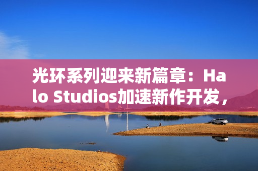 光环系列迎来新篇章:Halo Studios加速新作开发,虚幻5引擎引领未来 光环系列迎来新篇章:Halo Studios加速新作开发,虚幻5引擎引领未来
