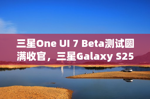 三星One UI 7 Beta测试圆满收官，三星Galaxy S25系列手机首发稳定版
