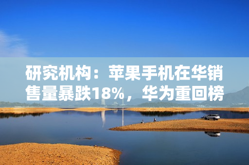研究机构：苹果手机在华销售量暴跌18%，华为重回榜首