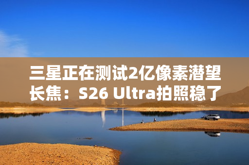 三星正在测试2亿像素潜望长焦：S26 Ultra拍照稳了