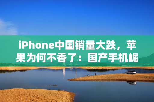 iPhone中国销量大跌，苹果为何不香了：国产手机崛起等所致
