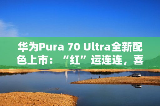 华为Pura 70 Ultra全新配色上市：“红”运连连，喜迎新春