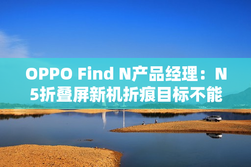 OPPO Find N产品经理:N5折叠屏新机折痕目标不能比N3差 OPPO Find N产品经理:N5折叠屏新机折痕目标不能比N3差