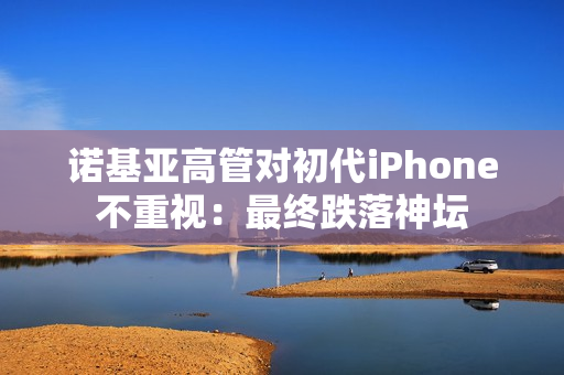 诺基亚高管对初代iPhone不重视：最终跌落神坛