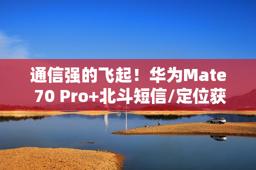 通信强的飞起！华为Mate 70 Pro+北斗短信/定位获中国移动评测五星 排名第一