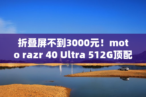 折叠屏不到3000元！moto razr 40 Ultra 512G顶配版降价：2999元