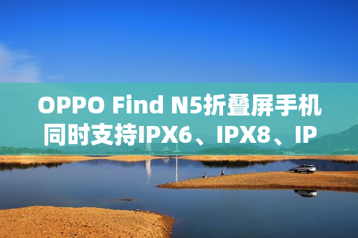 OPPO Find N5折叠屏手机同时支持IPX6、IPX8、IPX9且满级防水