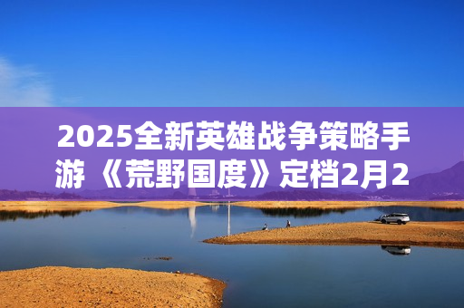 2025全新英雄战争策略手游 《荒野国度》定档2月27日！