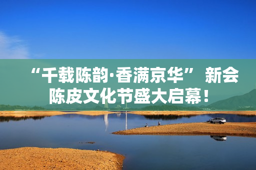“千载陈韵·香满京华” 新会陈皮文化节盛大启幕！