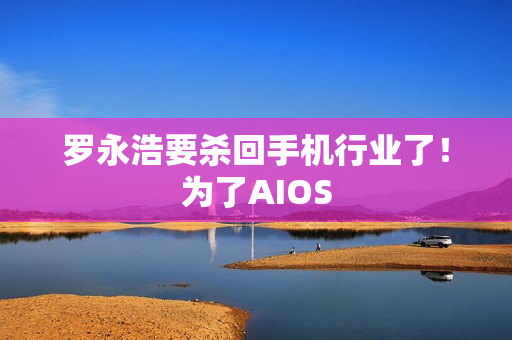 罗永浩要杀回手机行业了!为了AIOS 罗永浩要杀回手机行业了!为了AIOS
