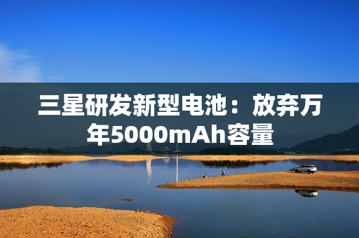 三星研发新型电池:放弃万年5000mAh容量 三星研发新型电池:放弃万年5000mAh容量