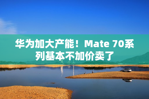 华为加大产能！Mate 70系列基本不加价卖了